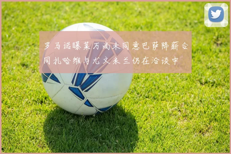 罗马诺曝莱万尚未同意巴萨降薪合同扎哈维与尤文米兰仍在洽谈中