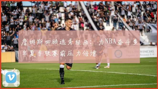 詹姆斯回顾选秀经历：为NBA奋斗多年夏季联赛前压力倍增