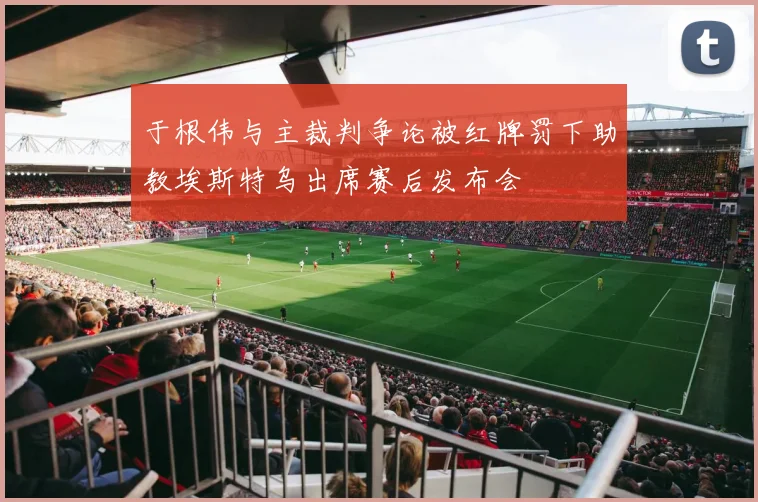 于根伟与主裁判争论被红牌罚下助教埃斯特乌出席赛后发布会
