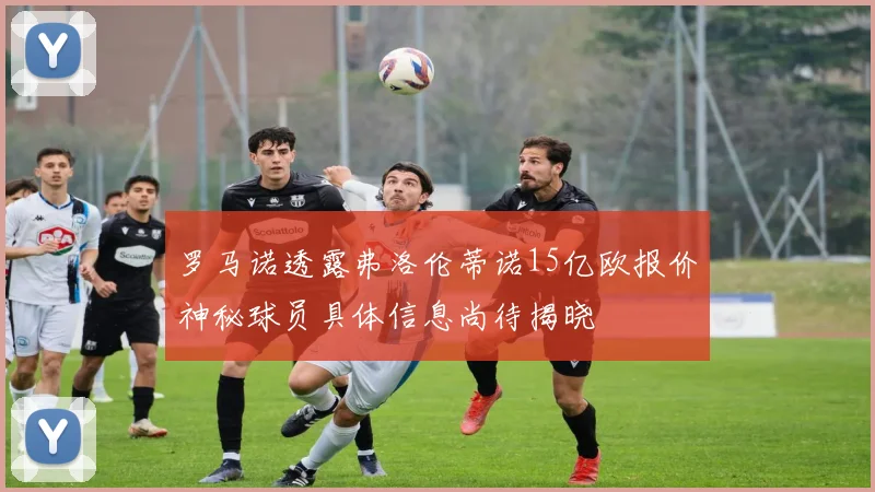 罗马诺透露弗洛伦蒂诺15亿欧报价神秘球员具体信息尚待揭晓