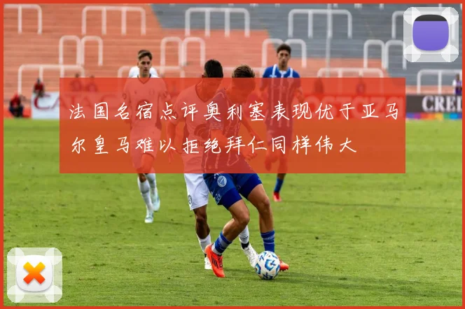 法国名宿点评奥利塞表现优于亚马尔皇马难以拒绝拜仁同样伟大