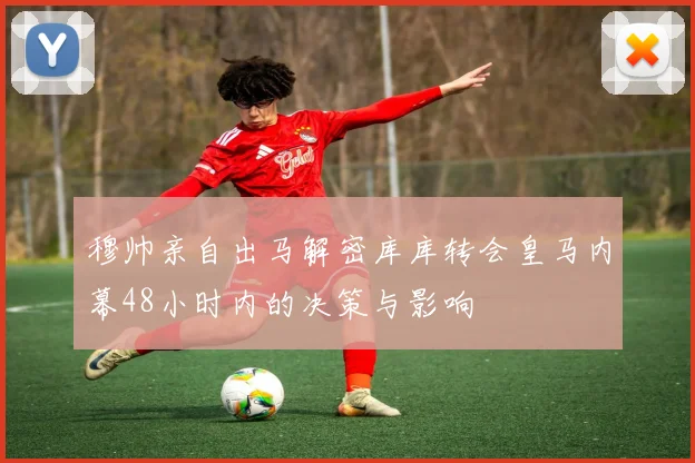 穆帅亲自出马解密库库转会皇马内幕48小时内的决策与影响