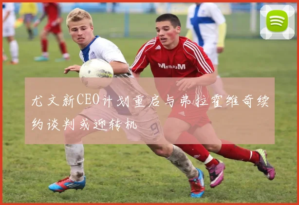 尤文新CEO计划重启与弗拉霍维奇续约谈判或迎转机