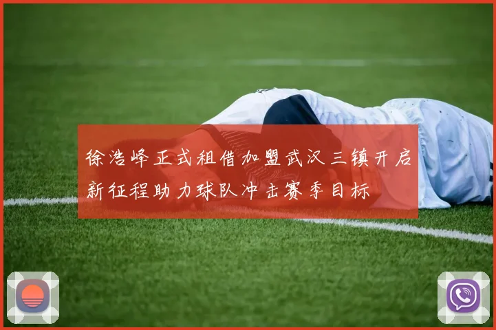 徐浩峰正式租借加盟武汉三镇开启新征程助力球队冲击赛季目标