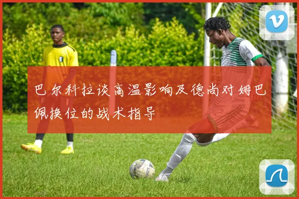 巴尔科拉谈高温影响及德尚对姆巴佩换位的战术指导