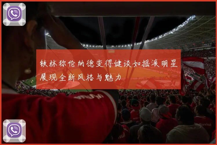 铁林称伦纳德变得健谈如摇滚明星展现全新风格与魅力