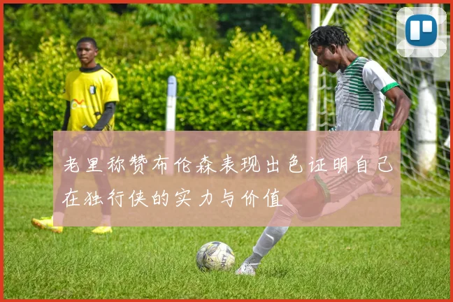 老里称赞布伦森表现出色证明自己在独行侠的实力与价值