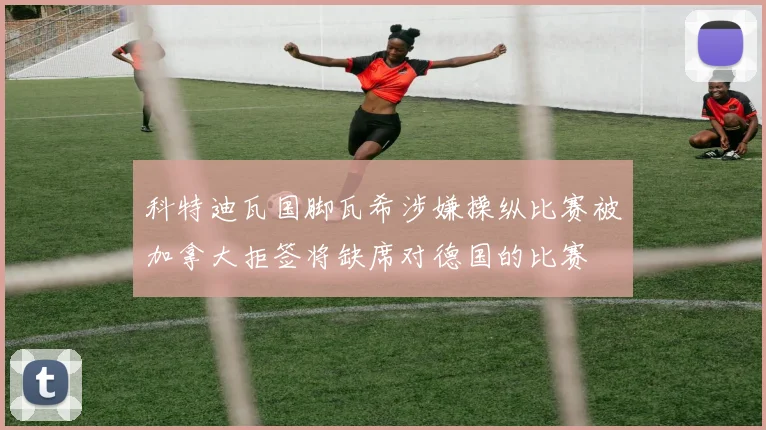 科特迪瓦国脚瓦希涉嫌操纵比赛被加拿大拒签将缺席对德国的比赛