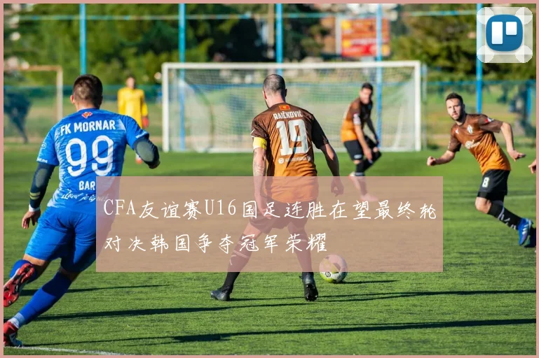 CFA友谊赛U16国足连胜在望最终轮对决韩国争夺冠军荣耀