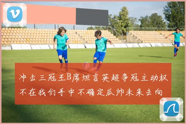 冲击三冠王B席坦言英超争冠主动权不在我们手中不确定瓜帅未来去向