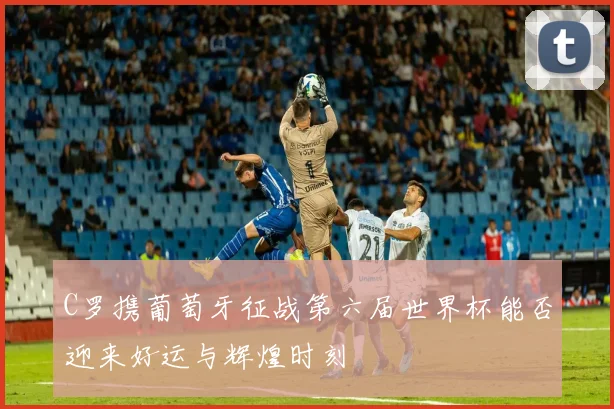 C罗携葡萄牙征战第六届世界杯能否迎来好运与辉煌时刻
