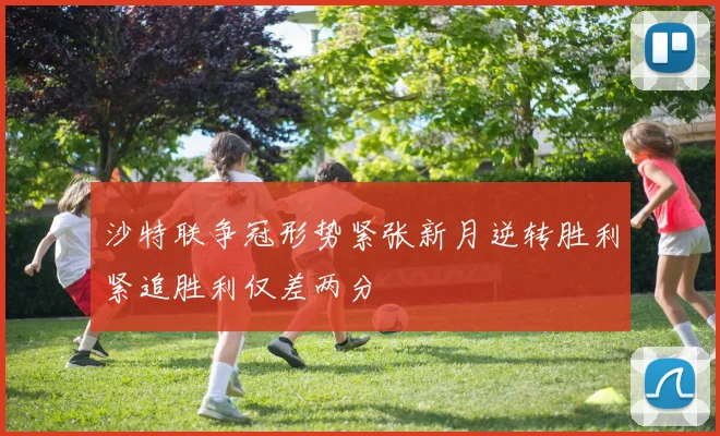 沙特联争冠形势紧张新月逆转胜利紧追胜利仅差两分