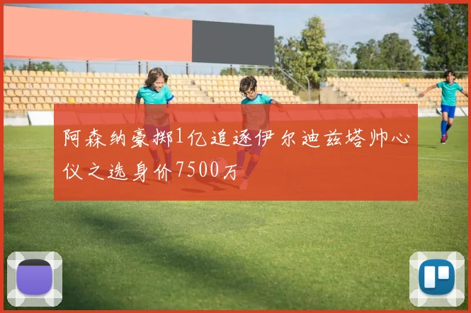 阿森纳豪掷1亿追逐伊尔迪兹塔帅心仪之选身价7500万