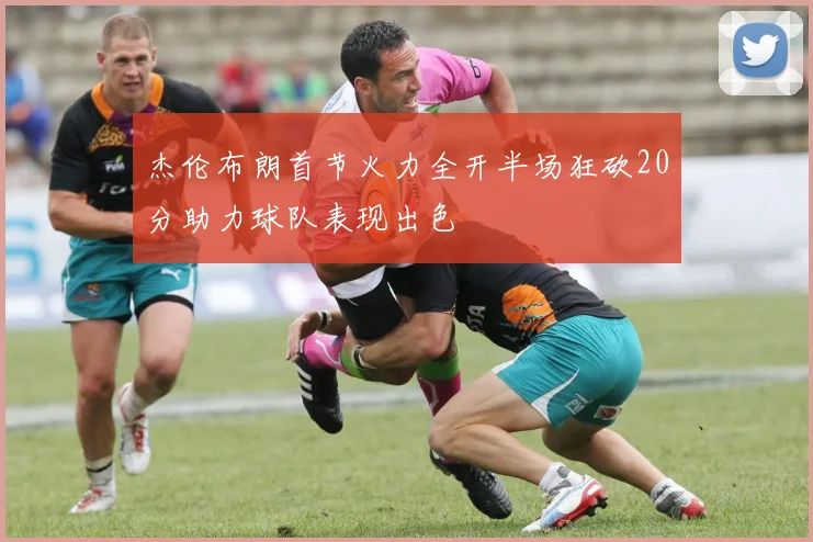 杰伦布朗首节火力全开半场狂砍20分助力球队表现出色