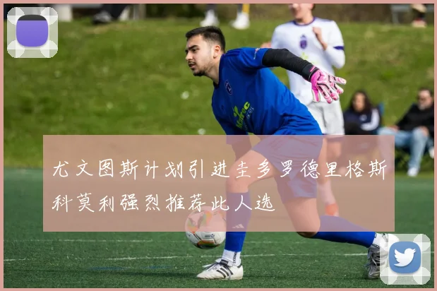 尤文图斯计划引进圭多罗德里格斯科莫利强烈推荐此人选