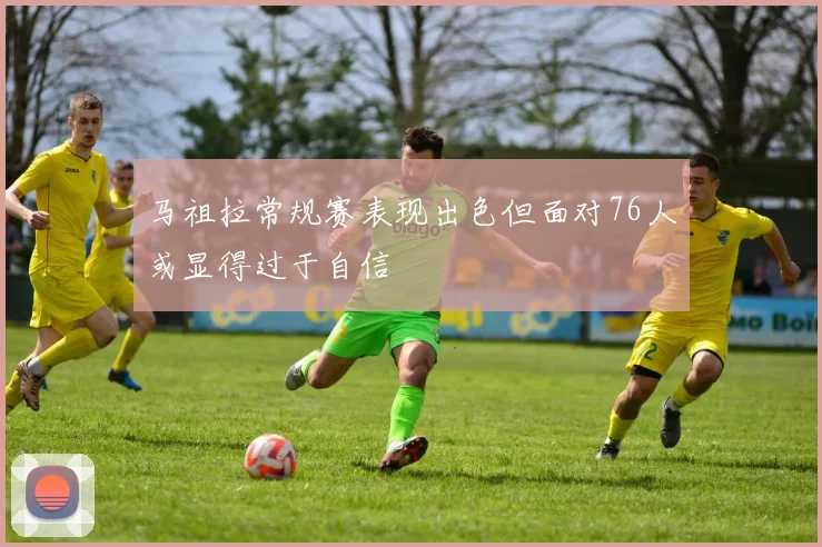 马祖拉常规赛表现出色但面对76人或显得过于自信