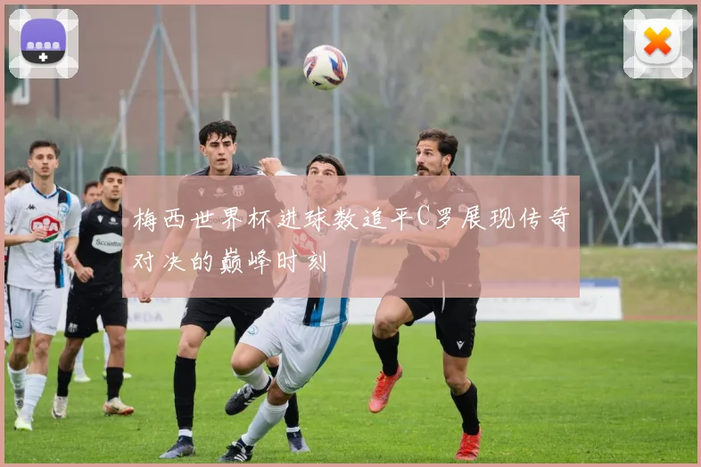 梅西世界杯进球数追平C罗展现传奇对决的巅峰时刻