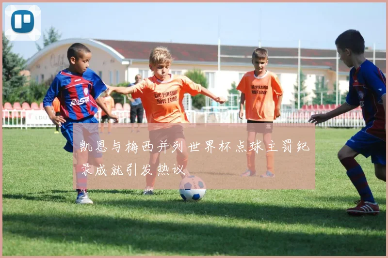 凯恩与梅西并列世界杯点球主罚纪录成就引发热议
