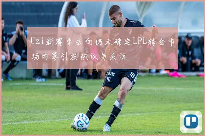 Uzi新赛季去向仍未确定LPL转会市场内幕引发热议与关注