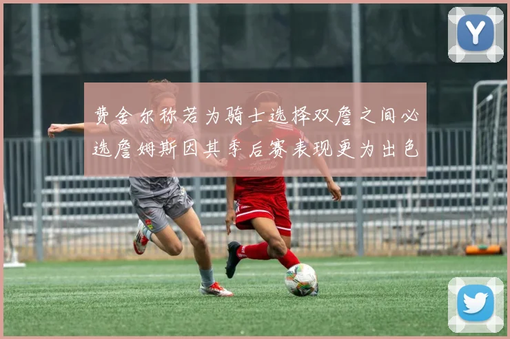 费舍尔称若为骑士选择双詹之间必选詹姆斯因其季后赛表现更为出色