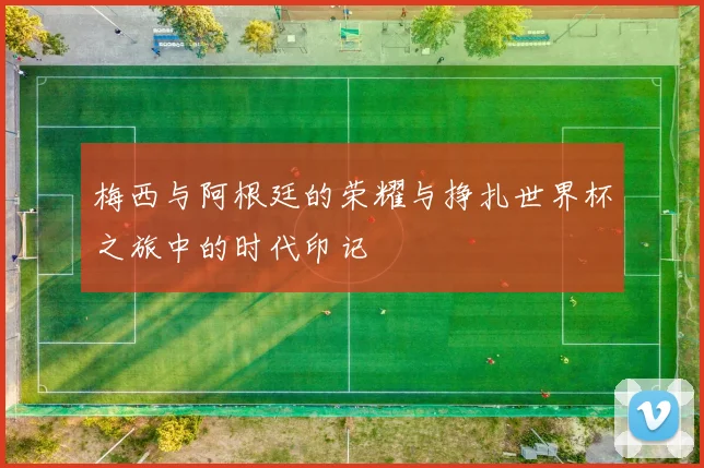 梅西与阿根廷的荣耀与挣扎世界杯之旅中的时代印记