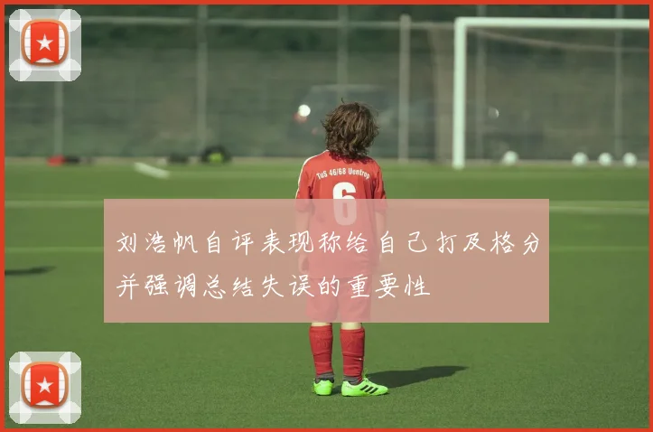 刘浩帆自评表现称给自己打及格分并强调总结失误的重要性